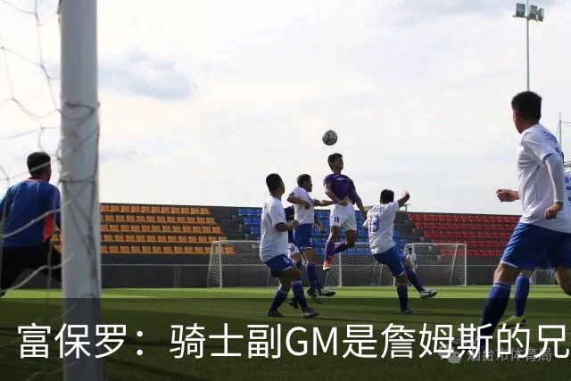 富保罗：骑士副GM是詹姆斯的兄弟极为关键 不利之处在于没了加兰