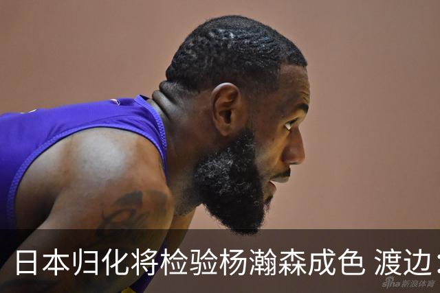 日本归化将检验杨瀚森成色 渡边：有实力击败中国男篮