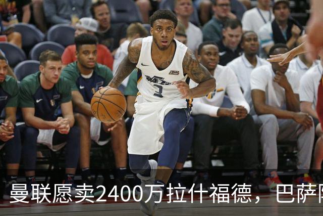 曼联愿卖2400万拉什福德，巴萨除外！曝其世界杯努力进球仍为吸引巴萨