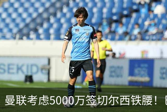 曼联考虑5000万签切尔西铁腰！巴莱巴恐亦被截胡，布莱顿给出具体要价