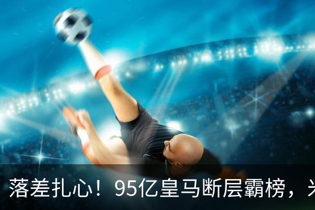 落差扎心！95亿皇马断层霸榜，米兰18.5亿排14，意甲追英超难在哪