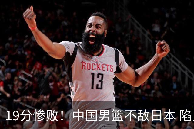 19分惨败！中国男篮不敌日本 陷入生死战，出线资格岌岌可危！