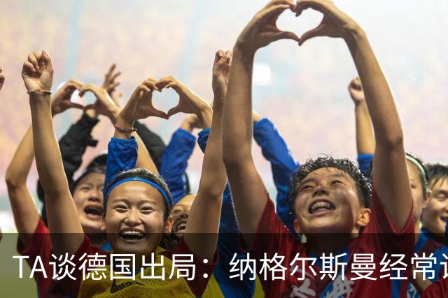 TA谈德国出局：纳格尔斯曼经常说一套做一套，德国队疑似将帅脱节